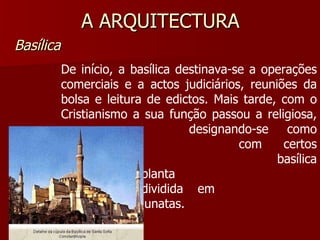 A ARQUITECTURA Basílica De início, a basílica destinava-se a operações comerciais e a actos judiciários, reuniões da bolsa e leitura de edictos. Mais tarde, com o Cristianismo a sua função passou a religiosa,  designando-se como igreja  com certos privilégios. A  basílica tinha uma planta  rectangular, dividida em  várias colunatas. 