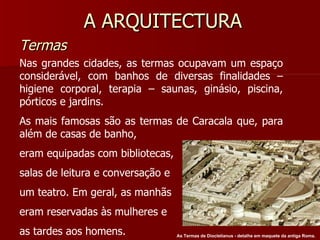 A ARQUITECTURA Termas Nas grandes cidades, as termas ocupavam um espaço considerável, com banhos de diversas finalidades – higiene corporal, terapia – saunas, ginásio, piscina, pórticos e jardins. As mais famosas são as termas de Caracala que, para além de casas de banho, eram equipadas com bibliotecas, salas de leitura e conversação e um teatro. Em geral, as manhãs eram reservadas às mulheres e as tardes aos homens. As Termas de Diocletianus - detalhe em maquete da antiga Roma.   