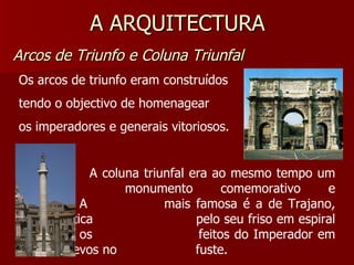 A ARQUITECTURA Arcos de Triunfo e Coluna Triunfal Os arcos de triunfo eram construídos tendo o objectivo de homenagear os imperadores e generais vitoriosos. A coluna triunfal era ao mesmo tempo um  monumento comemorativo e funerário. A  mais famosa é a de Trajano, característica  pelo seu friso em espiral que narra os  feitos do Imperador em baixos relevos no  fuste. 