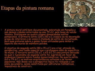 Etapas da pintura romana A pintura mural está bem documentada, sobretudo em Pompéia e nas demais cidades soterradas no ano 79 d.C. pela lavas do vulcão Vesúvio. Distinguem-se quatro etapas denominadas estilos pompeianos. O primeiro estilo (120 a 80 a.C.) baseia-se na decoração grega de interiores e às vezes é chamado de estilo de incrustação, pois suas pinturas sobre o gesso foram utilizadas para imitar o aspecto dos muros de mármore polidos.  O objetivo do segundo estilo (80 a 15 a.C.) era criar, através da perspectiva, uma ilusão espacial que o prolongava além da superfície do mural. O terceiro estilo (15 a.C. a 63 d.C.) é uma pintura delicada na qual o ilusionismo do segundo estilo foi suprimido em favor de arabescos lineares sobre fundos monocromáticos. No quarto estilo (63 a 79 d.C.), os motivos arquitetônicos voltaram a se tornar populares; mas dessa vez a perspectiva lógica foi relegada a um plano secundário, sendo substituída por estruturas fantásticas, impossíveis de construir .  