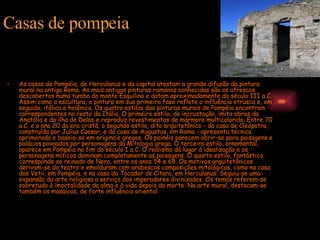 As casas de Pompéia, de Herculanus e da capital atestam a grande difusão da pintura mural na antiga Roma. As mais antigas pinturas romanas conhecidas são os afrescos descobertos numa tumba do monte Esquilino e datam aproximadamente do século III a.C. Assim como a escultura, a pintura em sua primeira fase reflete a influência etrusca e, em seguida, itálica e helênica. Os quatro estilos das pinturas murais de Pompéia encontram correspondentes no resto da Itália. O primeiro estilo, de incrustação, imita obras da Anatólia e da ilha de Delos e reproduz revestimentos de mármore multicolorido. Entre 70 a.C. e o ano 20 da era cristã, o segundo estilo, dito arquitetônico - da casa de Cleópatra, construída por Julius Caesar, e da casa de Augustus, em Roma - apresenta técnica aprimorada e baseia-se em originais gregos. Os painéis parecem abrir-se para paisagens e palácios povoados por personagens da Mitologia grega. O terceiro estilo, ornamental, aparece em Pompéia no fim do século I a.C. O realismo dá lugar à idealização e os personagens míticos dominam completamente as paisagens. O quarto estilo, fantástico, corresponde ao reinado de Nero, entre os anos 54 e 68. Os motivos arquitetônicos derivam-se do teatro e emolduram com arabescos composições mitológicas, como na casa dos Vetii, em Pompéia, e na casa do Tocador de Cítara, em Herculanus. Seguiu-se uma expansão da arte religiosa a serviço dos imperadores divinizados. Os temas referem-se sobretudo à imortalidade da alma e à vida depois da morte. Na arte mural, destacam-se também os mosaicos, de forte influência oriental. Casas de pompeia 