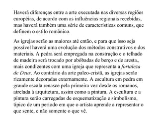Haverá diferenças entre a arte executada nas diversas regiões européias, de acordo com as influências regionais recebidas, mas haverá também uma série de características comuns, que definem o estilo românico. As igrejas serão as maiores até então, e para que isso seja possível haverá uma evolução dos métodos construtivos e dos materiais. A pedra será empregada na construção e o telhado de madeira será trocado por abóbadas de berço e de aresta., mais condizentes com uma igreja que representa a  fortaleza de Deus . Ao contrário da arte paleo-cristã, as igrejas serão ricamente decoradas externamente. A escultura em pedra em grande escala renasce pela primeira vez desde os romanos, atrelada à arquitetura, assim como a pintura. A escultura e a pintura serão carregadas de esquematização e simbolismo, típico de um período em que o artista aprende a representar o que sente, e não somente o que vê. 