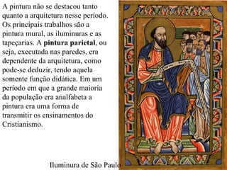 A pintura não se destacou tanto quanto a arquitetura nesse período. Os principais trabalhos são a pintura mural, as iluminuras e as tapeçarias. A  pintura parietal , ou seja, executada nas paredes, era dependente da arquitetura, como pode-se deduzir, tendo aquela somente função didática. Em um período em que a grande maioria da população era analfabeta a pintura era uma forma de transmitir os ensinamentos do Cristianismo. Iluminura de São Paulo 