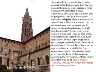 As igrejas de peregrinação foram muito características desse período. Elas ficavam no caminho para os locais sagrados, como Santiago de Compostela, Roma e Jerusalém, e serviam de apoio e pouso para os peregrinos, além de oferecer como atrativo as  relíquias , objetos pertencentes a Jesus Cristo, a Maria e aos santos, como os cravos que pregaram as mãos e pés de Jesus, ou os espinhos da coroa, ou ainda fios de cabelo da Virgem. Essas igrejas seguiam a planta em forma de cruz latina, com várias naves , geralmente 3 ou 5, em que as naves laterais se prolongavam e passavam por detrás da ábside, formando o deambulatório. Do deambulatório saiam as capelas radiantes, ou absidíolas. Esse conjunto era característico das igrejas de peregrinação e ficou conhecido como  cabeceira de peregrinação . Entre as igrejas desse tipo estão as de  Saint-Sernin de Toulouse ,  Santiago de Compostela  e  Igreja de Saint-Martin de Tours . Saint-Sernin de Toulouse 