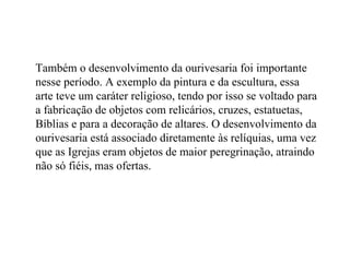 Também o desenvolvimento da ourivesaria foi importante nesse período. A exemplo da pintura e da escultura, essa arte teve um caráter religioso, tendo por isso se voltado para a fabricação de objetos com relicários, cruzes, estatuetas, Bíblias e para a decoração de altares. O desenvolvimento da ourivesaria está associado diretamente às relíquias, uma vez que as Igrejas eram objetos de maior peregrinação, atraindo não só fiéis, mas ofertas. 