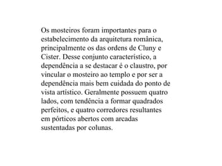 Os mosteiros foram importantes para o estabelecimento da arquitetura românica, principalmente os das ordens de Cluny e Cister. Desse conjunto característico, a dependência a se destacar é o claustro, por vincular o mosteiro ao templo e por ser a dependência mais bem cuidada do ponto de vista artístico. Geralmente possuem quatro lados, com tendência a formar quadrados perfeitos, e quatro corredores resultantes em pórticos abertos com arcadas sustentadas por colunas. 