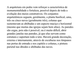 A arquitetura em pedra vem reforçar a característica de monumentalidade e fortaleza, possível depois de toda a evolução dos meios construtivos. Os conjuntos arquitetônicos seguem, geralmente, a planta basilical, uma, três ou cinco naves (geralmente três), colunas que sustentavam as abóbadas e um aspecto maciço e horizontal (mesmo que muitas das igrejas sejam bem altas). As paredes são cegas, pois não é possível, ou é muito difícil, abrir grandes janelas nas paredes, já que elas servem como estrutura e suportam todo o teto. Haverá grande decoração, externa e internamente, através de esculturas nos tímpanos nas portas de entrada e nos capitéis e colunas, e pintura parietal nas ábsides e abóbadas das naves. 