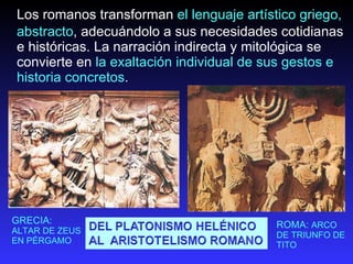 Los romanos transforman  el lenguaje artístico griego, abstracto , adecuándolo a sus necesidades cotidianas e históricas. La narración indirecta y mitológica se convierte en  la exaltación individual de sus gestos e historia concretos . GRECIA:  ALTAR DE ZEUS EN PÉRGAMO ROMA:  ARCO DE TRIUNFO DE TITO 