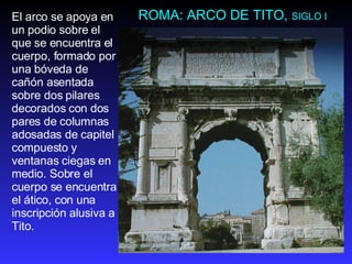 ROMA: ARCO DE TITO,  SIGLO I El arco se apoya en un podio sobre el que se encuentra el cuerpo, formado por una bóveda de cañón asentada sobre dos pilares decorados con dos pares de columnas adosadas de capitel compuesto y ventanas ciegas en medio. Sobre el cuerpo se encuentra el ático, con una inscripción alusiva a Tito.  