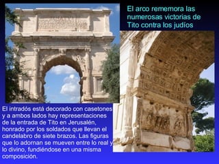 El arco rememora las numerosas victorias de Tito contra los judíos   El intradós está decorado con casetones y a ambos lados hay representaciones de la entrada de Tito en Jerusalén, honrado por los soldados que llevan el candelabro de siete brazos.   Las figuras que lo adornan se mueven entre lo real y lo divino, fundiéndose en una misma composición.  