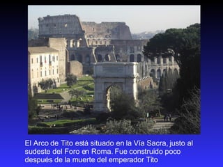 El Arco de Tito está situado en la Vía Sacra, justo al sudeste del Foro en Roma. Fue construido poco después de la muerte del emperador Tito 