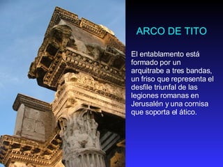 ARCO DE TITO El entablamento está formado por un arquitrabe a tres bandas, un friso que representa el desfile triunfal de las legiones romanas en Jerusalén y una cornisa que soporta el ático.  