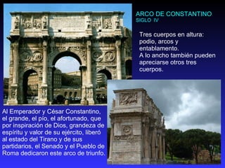 ARCO DE CONSTANTINO SIGLO  IV Al Emperador y César Constantino, el grande, el pío, el afortunado, que por inspiración de Dios, grandeza de espíritu y valor de su ejército, liberó al estado del Tirano y de sus partidarios, el Senado y el Pueblo de Roma dedicaron este arco de triunfo. Tres cuerpos en altura: podio, arcos y entablamento.  A lo ancho también pueden apreciarse otros tres cuerpos. 