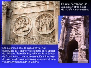 Las columnas son de época flavia, hay esculturas de Trajano y los tondos de la época de  Adriano. También hay relieves de la época de Constantino: una representación minuciosa de una batalla en una franja que recorre el arco, y representaciones de la victoria.  Para su decoración, se expoliaron otros arcos  de triunfo y monumentos 
