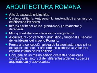 ARQUITECTURA ROMANA Arte de acusada originalidad. Carácter utilitario. Anteponen la funcionalidad a los valores estéticos de las obras   Interés por hacer obras  grandiosas, permanentes y duraderas. Mas que artistas eran arquitectos e ingenieros. Arquitectura con carácter urbanístico y funcional al servicio de los ideales del Imperio Romano. Frente a la concepción griega de la arquitectura que prima el espacio exterior, el arte romano comienza a valorar el espacio interno de los edificios.  Conjugan en un mismo edificio diferentes soluciones constructivas: arco y dintel, diferentes órdenes, cubiertas arquitrabadas y abovedadas.  