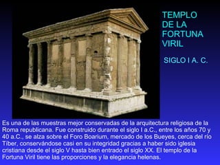 TEMPLO DE LA FORTUNA VIRIL SIGLO I A. C. Es una de las muestras mejor conservadas de la arquitectura religiosa de la Roma republicana. Fue construido durante el siglo I a.C., entre los años 70 y 40 a.C., se alza sobre el Foro Boarium, mercado de los Bueyes, cerca del río Tíber, conservándose casi en su integridad gracias a haber sido iglesia cristiana desde el siglo V hasta bien entrado el siglo XX. El templo de la Fortuna Viril tiene las proporciones y la elegancia helenas.  