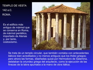 Se trata de un templo circular, que también contaba con antecedentes itálicos bien acreditados y no menos antiguos que los thóloi griegos; pero ahora las formas, diseñadas quizá por Hermodoro de Salamina, delataban la oriundez griega del arquitecto, como la ejecución de las finezas de la labra apuntaba a la mano de obra itálica.  TEMPLO DE VESTA 142 a.C. ROMA. Es el edificio más antiguo de mármol que se conserva en Roma, de mármol pentélico, importado de Atenas y, por tanto, costosísimo.  