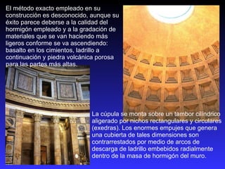 La cúpula se monta sobre un tambor cilíndrico aligerado por nichos rectangulares y circulares (exedras). Los enormes empujes que genera una cubierta de tales dimensiones son contrarrestados por medio de arcos de descarga de ladrillo embebidos radialmente dentro de la masa de hormigón del muro. El método exacto empleado en su construcción es desconocido, aunque su éxito parece deberse a la calidad del hormigón empleado y a la gradación de materiales que se van haciendo más ligeros conforme se va ascendiendo: basalto en los cimientos, ladrillo a continuación y piedra volcánica porosa para las partes más altas.  