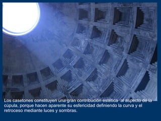 Los casetones constituyen una gran contribución estética  al aspecto de la cúpula, porque hacen aparente su esfericidad definiendo la curva y el retroceso mediante luces y sombras. 