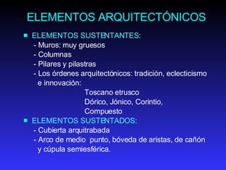 ELEMENTOS ARQUITECTÓNICOS ELEMENTOS SUSTENTANTES : - Muros: muy gruesos - Columnas -  P ilares  y  pilastras - Lo s órdenes arquitectónic o s: tradición, eclecticismo  e innovación:  Toscano etrusco  Dóric o, J ónic o , Corinti o,  Compuesto ELEMENTOS SUSTENTADOS : - Cubierta arquitrabada  - Arco de medio  punto, bóveda de aristas, de cañón  y cúpula semiesférica. 