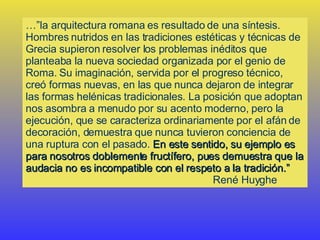 …” la arquitectura romana es resultado de una síntesis. Hombres nutridos en las tradiciones estéticas y técnicas de Grecia supieron resolver los problemas inéditos que planteaba la nueva sociedad organizada por el genio de Roma. Su imaginación, servida por el progreso técnico, creó formas nuevas, en las que nunca dejaron de integrar las formas helénicas tradicionales. La posición que adoptan nos asombra a menudo por su acento moderno, pero la ejecución, que se caracteriza ordinariamente por el afán de decoración, demuestra que nunca tuvieron conciencia de una ruptura con el pasado.  En este sentido, su ejemplo es para nosotros doblemente fructífero, pues demuestra que la audacia no es incompatible con el respeto a la tradición.” René Huyghe 