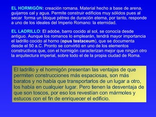 EL HORMIGÓN :  creación romana. Material hecho a base de arena, guijarros cal y agua. Permite construir edificios muy sólidos pues al secar  forma un bloque pétreo de duración eterna, por tanto, responde a uno de los ideales del Imperio Romano: la eternidad.  EL LADRILLO : El adobe, barro cocido al sol, se conocía desde antiguo. Aunque los romanos lo emplearán, tendrá mayor importancia el ladrillo cocido al horno ( opus testaceum ), que se documenta desde el 50 a.C. Pronto se convirtió en uno de los elementos constructivos que, con el hormigón caracterizan mejor que ningún otro la arquitectura imperial, sobre todo el de la propia ciudad de Roma.  El ladrillo y el hormigón presentan las ventajas de que permiten construcciones más espaciosas, son más baratos y no había que transportarlos de un lugar a otro, los había en cualquier lugar. Pero tienen la desventaja de que son toscos, por eso los revestían con mármoles y estucos con el fin de enriquecer el edificio. 