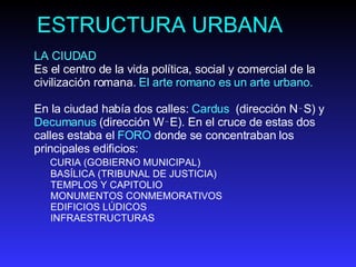 ESTRUCTURA URBANA LA CIUDAD  Es el centro de la vida política, social y comercial de la civilización romana.  El arte romano es un arte urbano.  En la ciudad había dos calles:  Cardus  (dirección N‑S) y  Decumanus  (dirección W‑E). En el cruce de estas dos calles estaba el  FORO  d onde se concentraban los principales edificios: CURIA (GOBIERNO MUNICIPAL) BASÍLICA (TRIBUNAL DE JUSTICIA) TEMPLOS Y CAPITOLIO MONUMENTOS CONMEMORATIVOS EDIFICIOS LÚDICOS INFRAESTRUCTURAS  