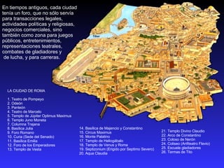 14. Basílica de Majencio y Constantino  15. Circus Maximus  16. Monte Palatino  17. Templo de Heliogábalo  18. Templo de Venus y Roma  19. Septizonium (Erigido por Septimo Severo)  20. Aqua Claudia  LA CIUDAD DE ROMA  1. Teatro de Pompeyo  2. Odeón  3. Panteón  4. Teatro de Marcelo  5. Templo de Júpiter Optimus Maximus  6. Templo Juno Moneta  7. Columna Trajana  8. Basílica Julia  9. Foro Romano  10. Curia (Sede del Senado)  11. Basílica Emilia  12. Foro de los Emperadores  13. Templo de Vesta  21. Templo Divino Claudio  22. Arco de Constantino  23. Coloso de Nerón  24. Coliseo (Anfiteatro Flavio)  25. Escuela gladiadores  26. Termas de Tito  En tiempos antiguos, cada ciudad tenía un foro, que no sólo servía para transacciones legales, actividades políticas y religiosas,  negocios comerciales, sino también como zona para juegos públicos, entretenimientos, representaciones teatrales, combates de gladiadores y de lucha, y para carreras. 
