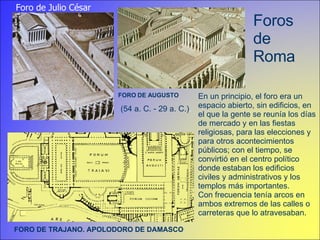 Foros de Roma FORO DE AUGUSTO Foro de Julio César En un principio, el foro era un espacio abierto, sin edificios, en el que la gente se reunía los días de mercado y en las fiestas religiosas, para las elecciones y para otros acontecimientos públicos; con el tiempo, se convirtió en el centro político donde estaban los edificios civiles y administrativos y los templos más importantes.  Con frecuencia tenía arcos en ambos extremos de las calles o carreteras que lo atravesaban.  (54 a. C. - 29 a. C.) . FORO DE TRAJANO. APOLODORO DE DAMASCO 