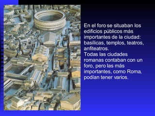 En el foro se situaban los edificios públicos más importantes de la ciudad: basílicas, templos, teatros, anfiteatros. Todas las ciudades romanas contaban con un foro, pero las más importantes, como Roma, podían tener varios . 