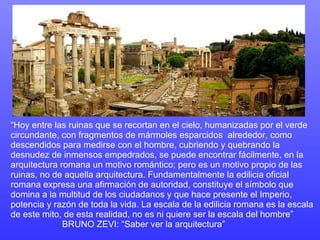 “ Hoy entre las ruinas que se recortan en el cielo, humanizadas por el verde circundante, con fragmentos de mármoles esparcidos  alrededor, como descendidos para medirse con el hombre, cubriendo y quebrando la desnudez de inmensos empedrados, se puede encontrar fácilmente, en la arquitectura romana un motivo romántico; pero es un motivo propio de las ruinas, no de aquella arquitectura. Fundamentalmente la edilicia oficial romana expresa una afirmación de autoridad, constituye el símbolo que domina a la multitud de los ciudadanos y que hace presente el Imperio, potencia y razón de toda la vida. La escala de la edilicia romana es la escala de este mito, de esta realidad, no es ni quiere ser la escala del hombre”  BRUNO ZEVI: “Saber ver la arquitectura” 