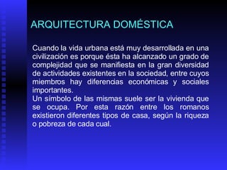 ARQUITECTURA DOMÉSTICA Cuando la vida urbana está muy desarrollada en una civilización es porque ésta ha alcanzado un grado de complejidad que se manifiesta en la gran diversidad de actividades existentes en la sociedad, entre cuyos miembros hay diferencias económicas y sociales importantes.  Un símbolo de las mismas suele ser la vivienda que se ocupa. Por esta razón entre los romanos existieron diferentes tipos de casa, según la riqueza o pobreza de cada cual. 