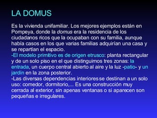 LA DOMUS Es la vivienda unifamiliar. Los mejores ejemplos están en Pompeya, donde la  domus  era la residencia de los ciudadanos ricos que la ocupaban con su familia, aunque había casos en los que varias familias adquirían una casa y se repartían el espacio. El modelo primitivo es de origen etrusco : planta rectangular y de un solo piso en el que distinguimos tres zonas:  la entrada , un cuerpo central abierto al aire y la luz - patio - y  un jardín  en la zona posterior.  Las diversas dependencias interiores se destinan a un solo uso: comedor, dormitorio,... Es una construcción muy cerrada al exterior, sin apenas ventanas o si aparecen son pequeñas e irregulares. 