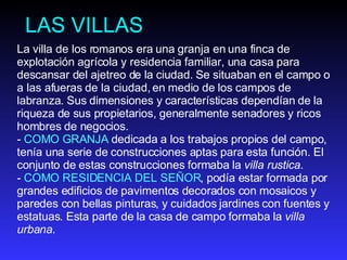 LAS VILLAS La villa de los romanos era una granja en una finca de explotación agrícola y residencia familiar, una casa para descansar del ajetreo de la ciudad. Se situaban en el campo o a las afueras de la ciudad, en medio de los campos de labranza. Sus dimensiones y características dependían de la riqueza de sus propietarios, generalmente senadores y ricos hombres de negocios.  -  COMO GRANJA  dedicada a los trabajos propios del campo, tenía una serie de construcciones aptas para esta función. El conjunto de estas construcciones formaba la  villa rustica .  -  COMO RESIDENCIA DEL SEÑOR , podía estar formada por grandes edificios de pavimentos decorados con mosaicos y paredes con bellas pinturas, y cuidados jardines con fuentes y estatuas. Esta parte de la casa de campo formaba la  villa urbana . 