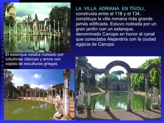 El estanque estaba rodeado por columnas clásicas y arcos con copias de esculturas griegas. LA  VILLA  ADRIANA  EN TÍVOLI , construida entre el 118 y el 134, constituye la villa romana más grande jamás edificada. Estuvo rodeada por un gran jardín con un estanque, denominado Canope en honor al canal que conectaba Alejandría con la ciudad egipcia de Canope.  