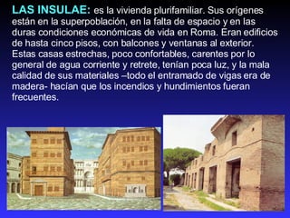 LAS INSULAE:   es la vivienda plurifamiliar. Sus orígenes están en la superpoblación, en la falta de espacio y en las duras condiciones económicas de vida en Roma. Eran edificios de hasta cinco pisos, con balcones y ventanas al exterior.  Estas casas estrechas, poco confortables, carentes por lo general de agua corriente y retrete, tenían poca luz, y la mala calidad de sus materiales –todo el entramado de vigas era de madera- hacían que los incendios y hundimientos fueran frecuentes. 
