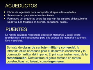 ACUEDUCTOS O bras de in g eniería para transportar  el  agua  a la s ciudades . Se c onstruían para salvar los desniv ele s  F ormados por arquerías sobre las que van los cana le s a l  descubierto   Segovia, Los Milagros en Mérida, Tarragona, ltálica.. PUENTES La red de calzadas necesitaba atravesar montañas y pasar sobre grandes ríos, construyéndose para ello puertos de montaña y puentes, fijos y estables.  Se trata de  obras de carácter militar y comercial , la infraestructura necesaria para el desarrollo económico y la dominación militar del imperio. El principal instrumento de la  romanización . Demuestran el genio romano en tareas constructivas, su talento como  ingenieros .  