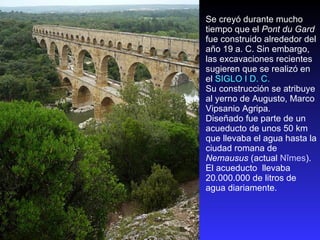 Se creyó durante mucho tiempo que el  Pont du Gard  fue construido alrededor del año 19 a. C. Sin embargo, las excavaciones recientes sugieren que se realizó en el  SIGLO I D. C. Su construcción se atribuye al yerno de Augusto, Marco Vipsanio Agripa.  Diseñado fue parte de un acueducto de unos 50 km que llevaba el agua hasta la ciudad romana de  Nemausus  (actual  Nîmes ).  El acueducto  llevaba 20.000.000 de litros de agua diariamente. 