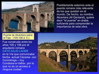 Puente de Alcántara sobre el Tajo.  (105-106 d. C.) Fue construido entre los años 105 y 106 por el arquitecto romano  CAYO IULIO LACER  en la Vía que comunicaba  Norba -actual Cáceres- con Conimbriga – hoy Condeixa-a-Velha-, por lo que no es un acceso a ninguna ciudad.  Posiblemente estemos ante el puente romano más relevante de los que quedan en el mundo. De hecho, su nombre, Alcantara (Al Qantarat), quiere decir "el puente" en árabe, suficiente para comprender la importancia de esta obra.  
