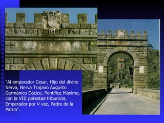 "Al emperador Cesar, Hijo del divino Nerva, Nerva Trajano Augusto Germánico Dácico, Pontífice Máximo,  con la VIII potestad tribunicia, Emperador por V vez, Padre de la Patria". 