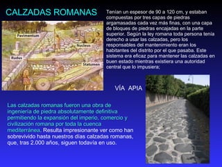 CALZADAS ROMANAS Tenían un espesor de 90 a 120 cm, y estaban compuestas por tres capas de piedras argamasadas cada vez más finas, con una capa de bloques de piedras encajadas en la parte superior. Según la ley romana toda persona tenía derecho a usar las calzadas, pero los responsables del mantenimiento eran los habitantes del distrito por el que pasaba. Este sistema era eficaz para mantener las calzadas en buen estado mientras existiera una autoridad central que lo impusiera;  Las calzadas romanas fueron una obra de ingeniería de piedra absolutamente definitiva permitiendo la expansión del imperio, comercio y civilización romana por toda la cuenca mediterránea . Resulta impresionante ver como han sobrevivido hasta nuestros días calzadas romanas, que, tras 2.000 años, siguen todavía en uso. VÍA  APIA 