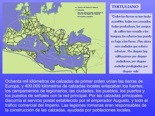 Ochenta mil kilómetros de calzadas de primer orden unían las tierras de Europa, y 400.000 kilómetros de calzadas locales enlazaban los fuertes, los campamentos de legionarios, las ciudades, los pueblos, los puertos y los puestos de señales con la red principal. Por las calzadas principales discurría el servicio postal establecido por el emperador Augusto, y todo el tráfico comercial del Imperio. Las legiones romanas eran responsables de la construcción de las calzadas, ayudada por poblaciones locales.  TERTULIANO 