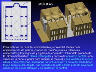 BASÍLICAS Eran edificios de carácter administrativo y comercial. Sedes de la administración de justicia, centros de reunión para las relaciones comerciales y los negocios y lugares de encuentro.  El modelo procede de la  Grecia helenística:  planta rectangular  y consta de  una nave central  (con vanos en la parte superior para iluminar el recinto) y  dos laterales de menor altura y más estrechas, separadas por columnatas. El muro del fondo tiene forma semicircular: ábside. Las cubiertas de este edificio eran de bóveda de cañón  en las naves laterales y de aristas en la central. 