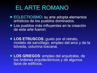 EL ARTE ROMANO ECLECTICISMO : su arte adopta elementos artísticos de los pueblos dominados.  Los pueblos más influyentes en la creación de este arte fueron:  LOS ETRUSCOS : gusto por el retrato, modelo de sarcófago, empleo del arco y de la bóveda, columna toscana.  LOS GRIEGOS : empleo del arquitrabe, de los órdenes arquitectónicos y de algunos tipos de edificios.   