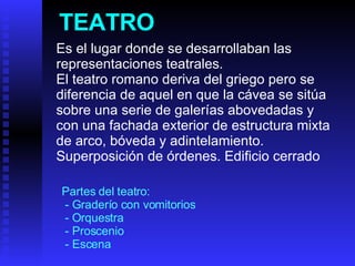 TEATRO Es el lugar donde se desarrollaban las representaciones teatrales.   El teatro romano deriva del griego pero se diferencia de aquel en que la cávea se sitúa sobre una serie de galerías abovedadas y con una fachada exterior de estructura mixta de arco, bóveda y adintelamiento. Superposición de órdenes. Edificio cerrado Partes del teatro: - Graderío con vomitorios - Orquestra - Proscenio - Escena 