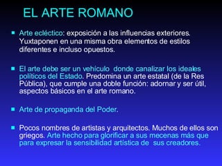 EL ARTE ROMANO Arte ecléctico : exposición a las influencias exteriores. Yuxtaponen en una misma obra elementos de estilos diferentes e incluso opuestos.  El  arte debe ser un vehículo  donde canalizar los ideal e s políticos d el  Estado . Predomina un arte estatal (de la Res Pública), que cumple una doble función: adornar y ser útil, aspectos básicos en el arte romano.  Arte de  propaganda d el  Poder .  P ocos nombres de   artistas  y  arquitectos . Muchos de ellos son griegos.  Arte hecho  para glorificar  a  sus mecenas más que para expresa r l a sensibilidad artística de  sus creadores.  