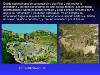 Desde ese momento se comenzaron a planificar y desarrollar la planimetría y los edificios urbanos de toda ciudad romana. Las primeras construcciones fueron pequeños templos y otras edificios similares con el objeto de "romanizar" a los íberos autóctonos. Ya en tiempos del emperador Augusto se planificó la ciudad con un sentido norte-sur, siendo un sector presidido por el foro, y otro, en una ladera por el Teatro. TEATRO DE SAGUNTO 