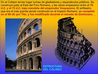 ESTRUCTURA  DEL COLISEO En el Coliseo tenían lugar luchas de gladiadores y espectáculos públicos. Se construyó justo al Este del Foro Romano, y las obras empezaron entre el  70 d.C. y el 72 d.C, bajo mandato del emperador Vespasiano . El anfiteatro, que era el más grande jamás construido en el Imperio Romano,  se completó en el 80 dC por Tito ,  y fue modificado durante el reinado de Domiciano . 