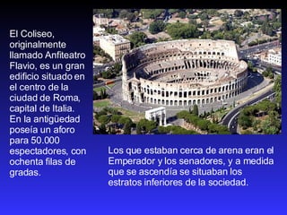 Los que estaban cerca de arena eran el Emperador y los senadores, y a medida que se ascendía se situaban los estratos inferiores de la sociedad.  El Coliseo, originalmente llamado Anfiteatro Flavio, es un gran edificio situado en el centro de la ciudad de Roma, capital de Italia. En la antigüedad poseía un aforo para 50.000 espectadores, con ochenta filas de gradas.  