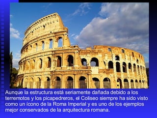 Aunque la estructura está seriamente dañada debido a los terremotos y los picapedreros, el Coliseo siempre ha sido visto como un ícono de la Roma Imperial y es uno de los ejemplos mejor conservados de la arquitectura romana.  